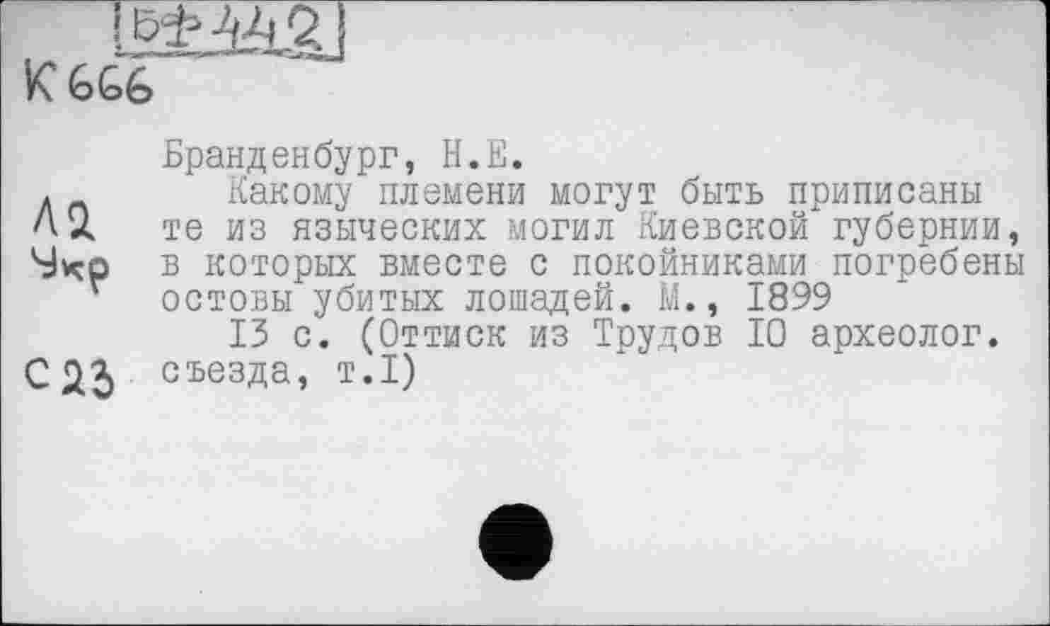 ﻿K G GG
Бранденбург, Н.Е.
л	Какому племени могут быть приписаны
Ах те из языческих могил Киевской губернии, Svçp в которых вместе с покойниками погребены остовы убитых лошадей. М., 1899
15 с. (Оттиск из Трудов 10 археолог, с 25 съезда, т.1)